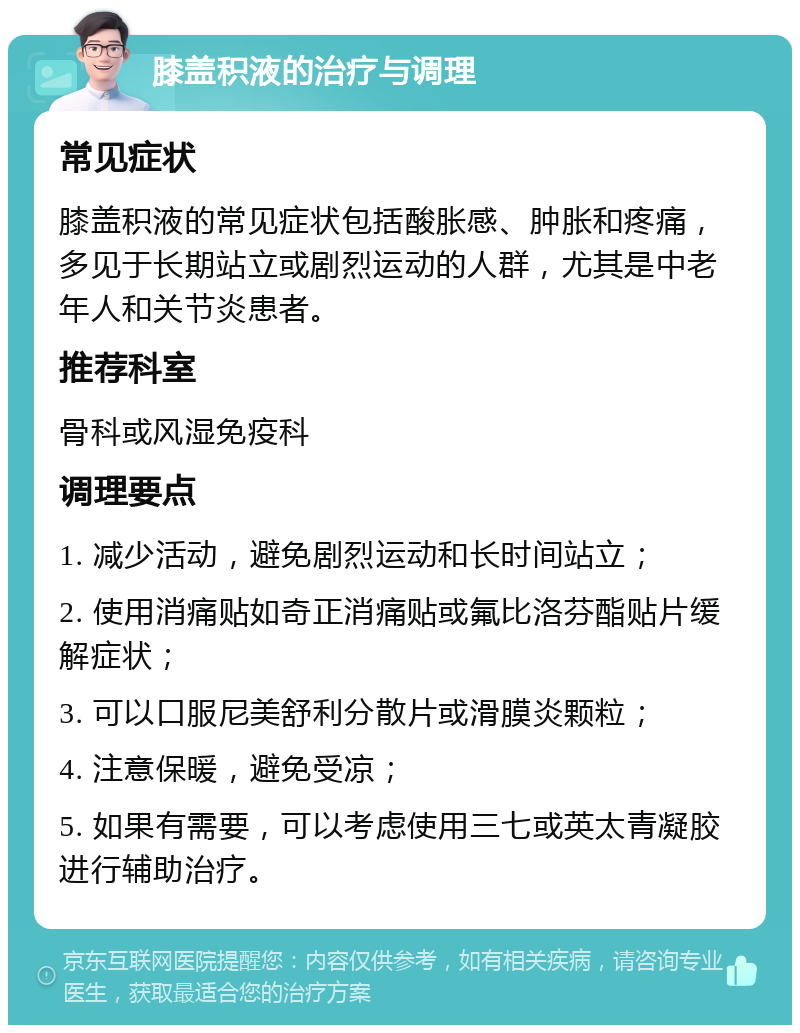 膝盖积液的治疗与调理 常见症状 膝盖积液的常见症状包括酸胀感、肿胀和疼痛，多见于长期站立或剧烈运动的人群，尤其是中老年人和关节炎患者。 推荐科室 骨科或风湿免疫科 调理要点 1. 减少活动，避免剧烈运动和长时间站立； 2. 使用消痛贴如奇正消痛贴或氟比洛芬酯贴片缓解症状； 3. 可以口服尼美舒利分散片或滑膜炎颗粒； 4. 注意保暖，避免受凉； 5. 如果有需要，可以考虑使用三七或英太青凝胶进行辅助治疗。