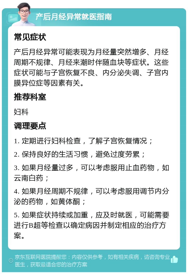 产后月经异常就医指南 常见症状 产后月经异常可能表现为月经量突然增多、月经周期不规律、月经来潮时伴随血块等症状。这些症状可能与子宫恢复不良、内分泌失调、子宫内膜异位症等因素有关。 推荐科室 妇科 调理要点 1. 定期进行妇科检查，了解子宫恢复情况； 2. 保持良好的生活习惯，避免过度劳累； 3. 如果月经量过多，可以考虑服用止血药物，如云南白药； 4. 如果月经周期不规律，可以考虑服用调节内分泌的药物，如黄体酮； 5. 如果症状持续或加重，应及时就医，可能需要进行B超等检查以确定病因并制定相应的治疗方案。