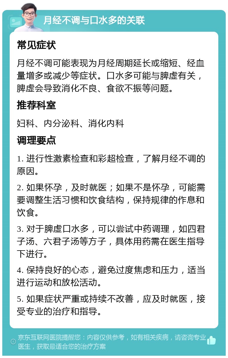 月经不调与口水多的关联 常见症状 月经不调可能表现为月经周期延长或缩短、经血量增多或减少等症状。口水多可能与脾虚有关，脾虚会导致消化不良、食欲不振等问题。 推荐科室 妇科、内分泌科、消化内科 调理要点 1. 进行性激素检查和彩超检查，了解月经不调的原因。 2. 如果怀孕，及时就医；如果不是怀孕，可能需要调整生活习惯和饮食结构，保持规律的作息和饮食。 3. 对于脾虚口水多，可以尝试中药调理，如四君子汤、六君子汤等方子，具体用药需在医生指导下进行。 4. 保持良好的心态，避免过度焦虑和压力，适当进行运动和放松活动。 5. 如果症状严重或持续不改善，应及时就医，接受专业的治疗和指导。