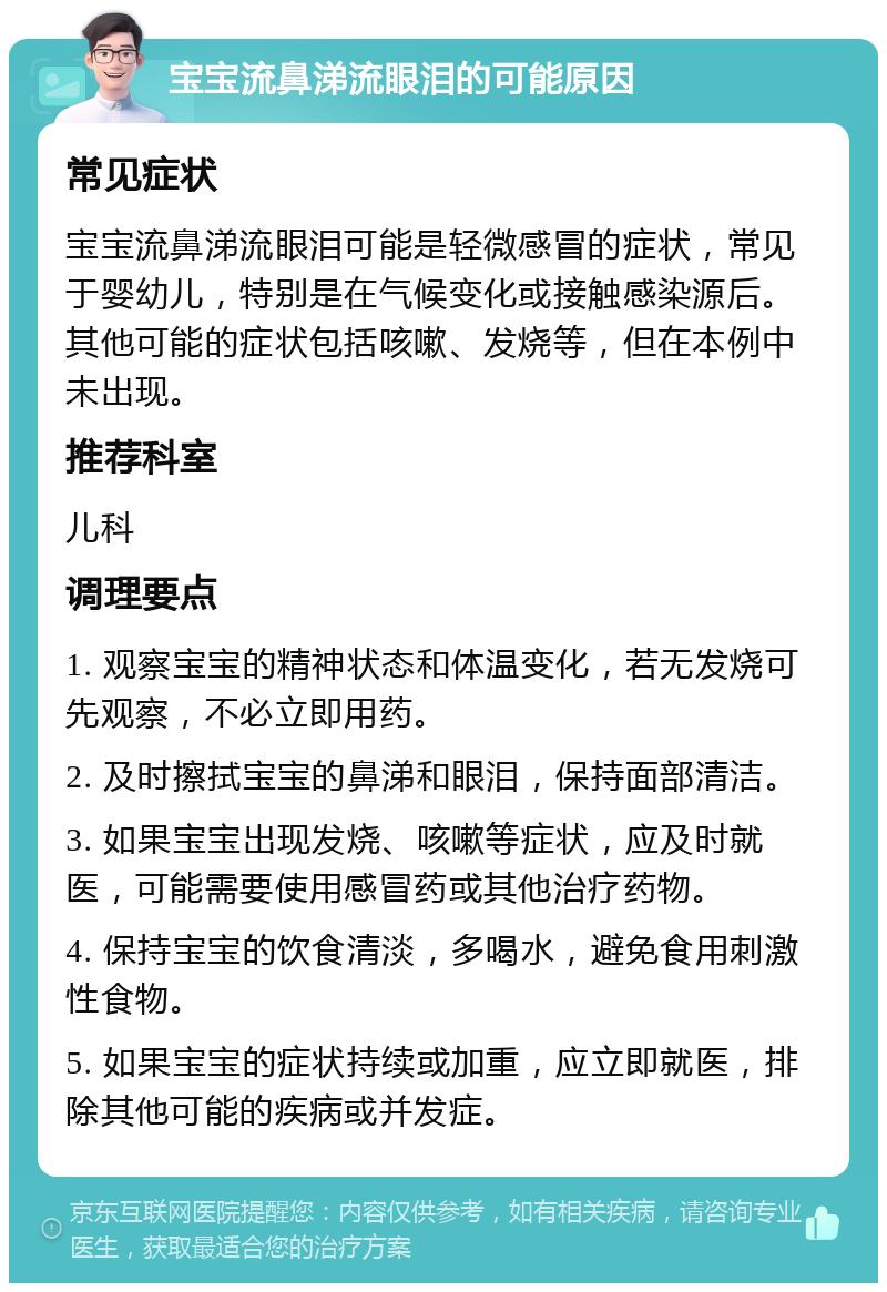 宝宝流鼻涕流眼泪的可能原因 常见症状 宝宝流鼻涕流眼泪可能是轻微感冒的症状，常见于婴幼儿，特别是在气候变化或接触感染源后。其他可能的症状包括咳嗽、发烧等，但在本例中未出现。 推荐科室 儿科 调理要点 1. 观察宝宝的精神状态和体温变化，若无发烧可先观察，不必立即用药。 2. 及时擦拭宝宝的鼻涕和眼泪，保持面部清洁。 3. 如果宝宝出现发烧、咳嗽等症状，应及时就医，可能需要使用感冒药或其他治疗药物。 4. 保持宝宝的饮食清淡，多喝水，避免食用刺激性食物。 5. 如果宝宝的症状持续或加重，应立即就医，排除其他可能的疾病或并发症。