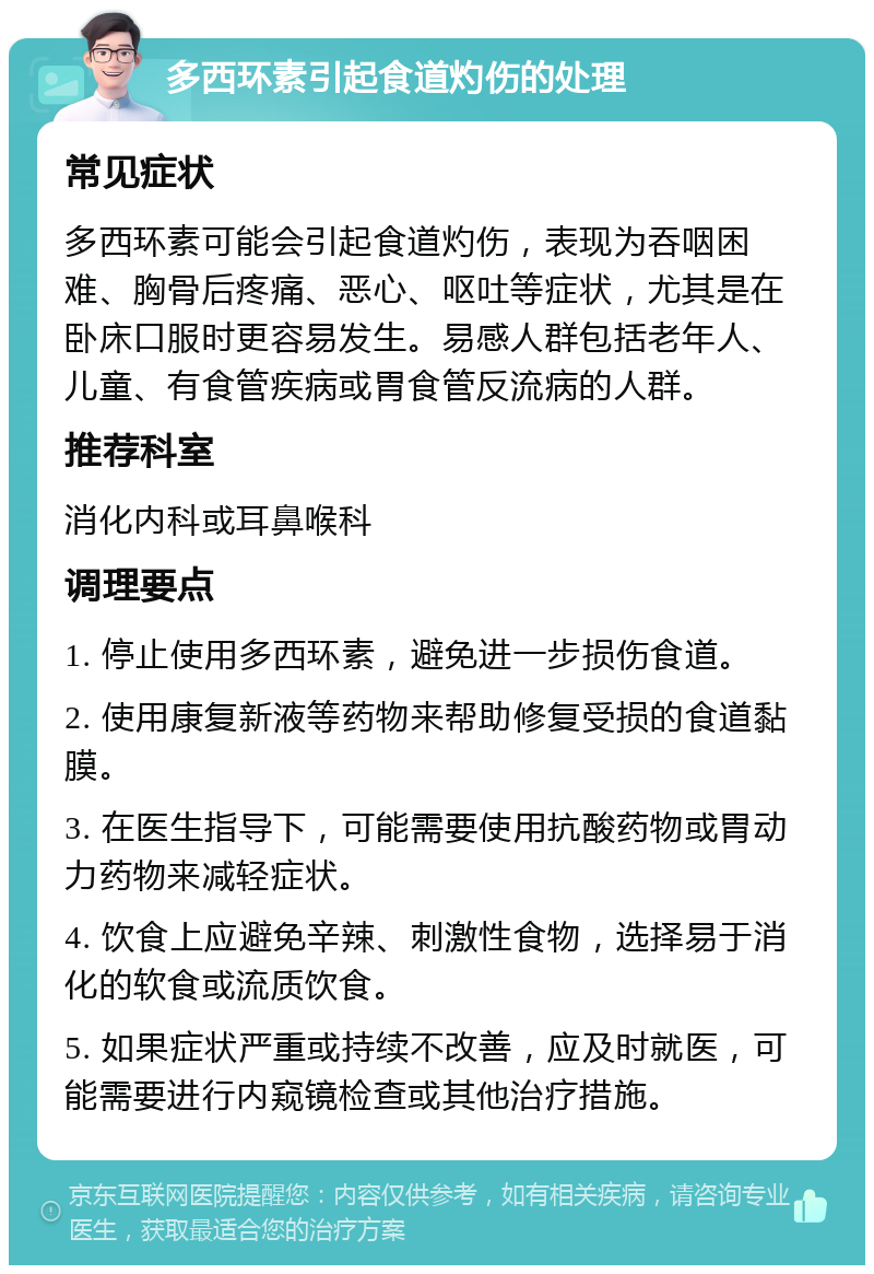 多西环素引起食道灼伤的处理 常见症状 多西环素可能会引起食道灼伤，表现为吞咽困难、胸骨后疼痛、恶心、呕吐等症状，尤其是在卧床口服时更容易发生。易感人群包括老年人、儿童、有食管疾病或胃食管反流病的人群。 推荐科室 消化内科或耳鼻喉科 调理要点 1. 停止使用多西环素，避免进一步损伤食道。 2. 使用康复新液等药物来帮助修复受损的食道黏膜。 3. 在医生指导下，可能需要使用抗酸药物或胃动力药物来减轻症状。 4. 饮食上应避免辛辣、刺激性食物，选择易于消化的软食或流质饮食。 5. 如果症状严重或持续不改善，应及时就医，可能需要进行内窥镜检查或其他治疗措施。