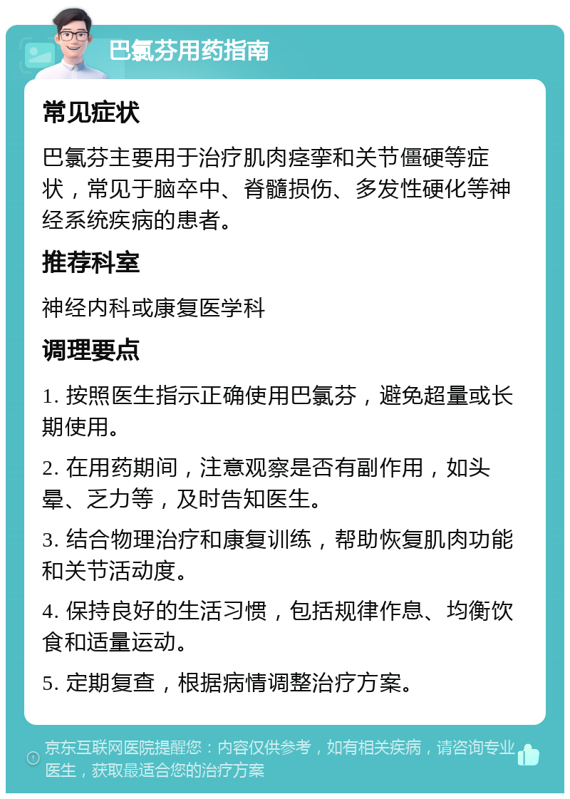 巴氯芬用药指南 常见症状 巴氯芬主要用于治疗肌肉痉挛和关节僵硬等症状，常见于脑卒中、脊髓损伤、多发性硬化等神经系统疾病的患者。 推荐科室 神经内科或康复医学科 调理要点 1. 按照医生指示正确使用巴氯芬，避免超量或长期使用。 2. 在用药期间，注意观察是否有副作用，如头晕、乏力等，及时告知医生。 3. 结合物理治疗和康复训练，帮助恢复肌肉功能和关节活动度。 4. 保持良好的生活习惯，包括规律作息、均衡饮食和适量运动。 5. 定期复查，根据病情调整治疗方案。