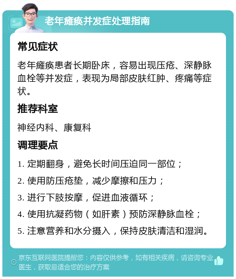 老年瘫痪并发症处理指南 常见症状 老年瘫痪患者长期卧床，容易出现压疮、深静脉血栓等并发症，表现为局部皮肤红肿、疼痛等症状。 推荐科室 神经内科、康复科 调理要点 1. 定期翻身，避免长时间压迫同一部位； 2. 使用防压疮垫，减少摩擦和压力； 3. 进行下肢按摩，促进血液循环； 4. 使用抗凝药物（如肝素）预防深静脉血栓； 5. 注意营养和水分摄入，保持皮肤清洁和湿润。