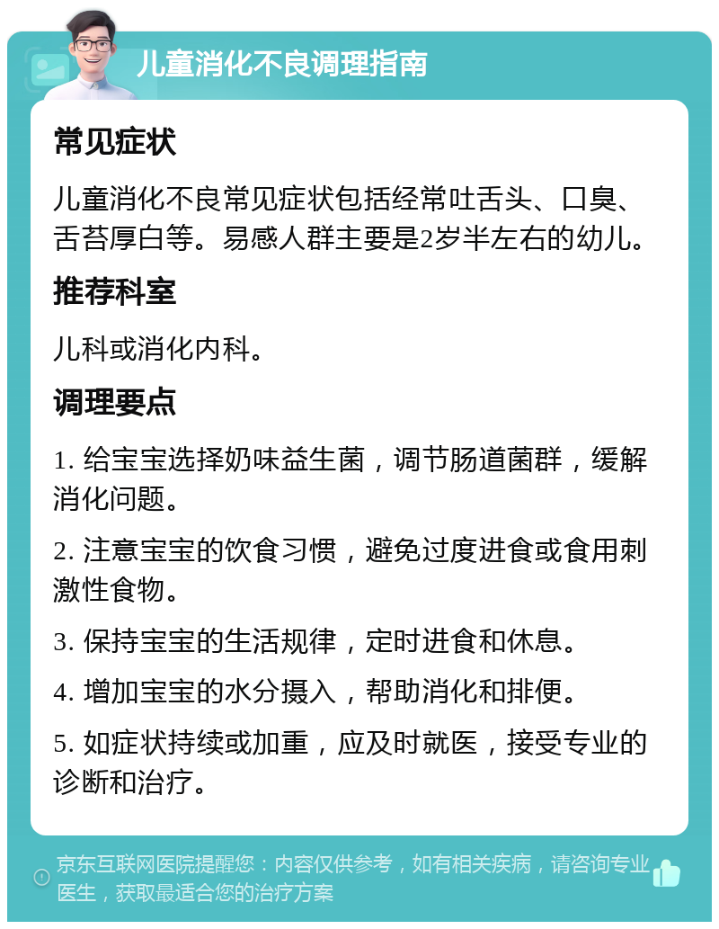 儿童消化不良调理指南 常见症状 儿童消化不良常见症状包括经常吐舌头、口臭、舌苔厚白等。易感人群主要是2岁半左右的幼儿。 推荐科室 儿科或消化内科。 调理要点 1. 给宝宝选择奶味益生菌，调节肠道菌群，缓解消化问题。 2. 注意宝宝的饮食习惯，避免过度进食或食用刺激性食物。 3. 保持宝宝的生活规律，定时进食和休息。 4. 增加宝宝的水分摄入，帮助消化和排便。 5. 如症状持续或加重，应及时就医，接受专业的诊断和治疗。