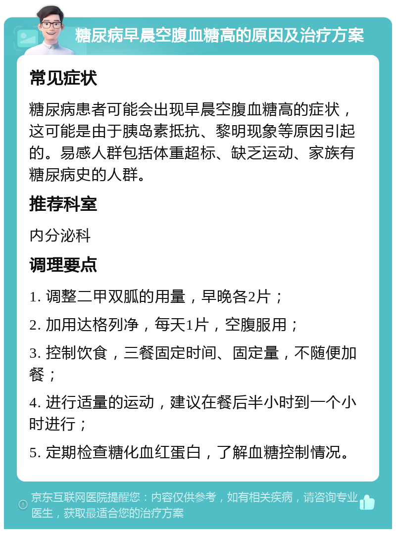 糖尿病早晨空腹血糖高的原因及治疗方案 常见症状 糖尿病患者可能会出现早晨空腹血糖高的症状，这可能是由于胰岛素抵抗、黎明现象等原因引起的。易感人群包括体重超标、缺乏运动、家族有糖尿病史的人群。 推荐科室 内分泌科 调理要点 1. 调整二甲双胍的用量，早晚各2片； 2. 加用达格列净，每天1片，空腹服用； 3. 控制饮食，三餐固定时间、固定量，不随便加餐； 4. 进行适量的运动，建议在餐后半小时到一个小时进行； 5. 定期检查糖化血红蛋白，了解血糖控制情况。