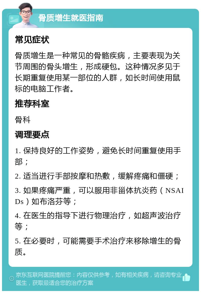 骨质增生就医指南 常见症状 骨质增生是一种常见的骨骼疾病，主要表现为关节周围的骨头增生，形成硬包。这种情况多见于长期重复使用某一部位的人群，如长时间使用鼠标的电脑工作者。 推荐科室 骨科 调理要点 1. 保持良好的工作姿势，避免长时间重复使用手部； 2. 适当进行手部按摩和热敷，缓解疼痛和僵硬； 3. 如果疼痛严重，可以服用非甾体抗炎药（NSAIDs）如布洛芬等； 4. 在医生的指导下进行物理治疗，如超声波治疗等； 5. 在必要时，可能需要手术治疗来移除增生的骨质。