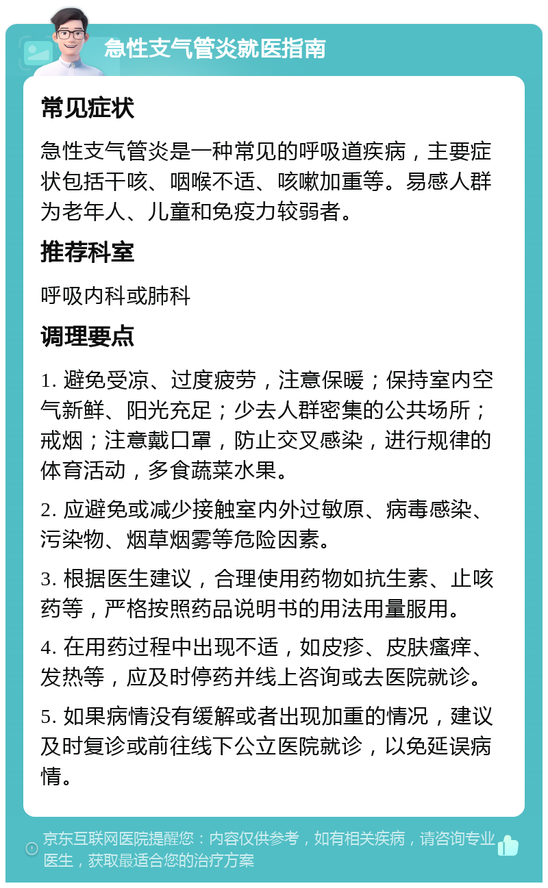 急性支气管炎就医指南 常见症状 急性支气管炎是一种常见的呼吸道疾病，主要症状包括干咳、咽喉不适、咳嗽加重等。易感人群为老年人、儿童和免疫力较弱者。 推荐科室 呼吸内科或肺科 调理要点 1. 避免受凉、过度疲劳，注意保暖；保持室内空气新鲜、阳光充足；少去人群密集的公共场所；戒烟；注意戴口罩，防止交叉感染，进行规律的体育活动，多食蔬菜水果。 2. 应避免或减少接触室内外过敏原、病毒感染、污染物、烟草烟雾等危险因素。 3. 根据医生建议，合理使用药物如抗生素、止咳药等，严格按照药品说明书的用法用量服用。 4. 在用药过程中出现不适，如皮疹、皮肤瘙痒、发热等，应及时停药并线上咨询或去医院就诊。 5. 如果病情没有缓解或者出现加重的情况，建议及时复诊或前往线下公立医院就诊，以免延误病情。