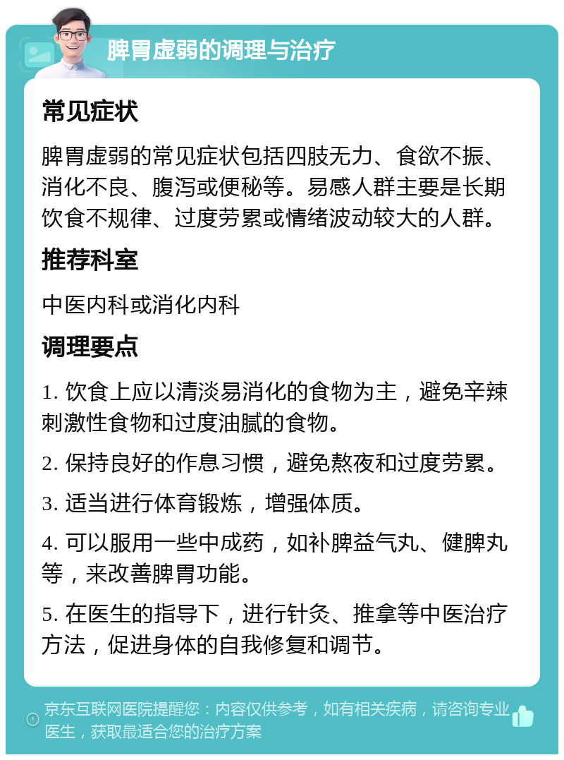 脾胃虚弱的调理与治疗 常见症状 脾胃虚弱的常见症状包括四肢无力、食欲不振、消化不良、腹泻或便秘等。易感人群主要是长期饮食不规律、过度劳累或情绪波动较大的人群。 推荐科室 中医内科或消化内科 调理要点 1. 饮食上应以清淡易消化的食物为主，避免辛辣刺激性食物和过度油腻的食物。 2. 保持良好的作息习惯，避免熬夜和过度劳累。 3. 适当进行体育锻炼，增强体质。 4. 可以服用一些中成药，如补脾益气丸、健脾丸等，来改善脾胃功能。 5. 在医生的指导下，进行针灸、推拿等中医治疗方法，促进身体的自我修复和调节。