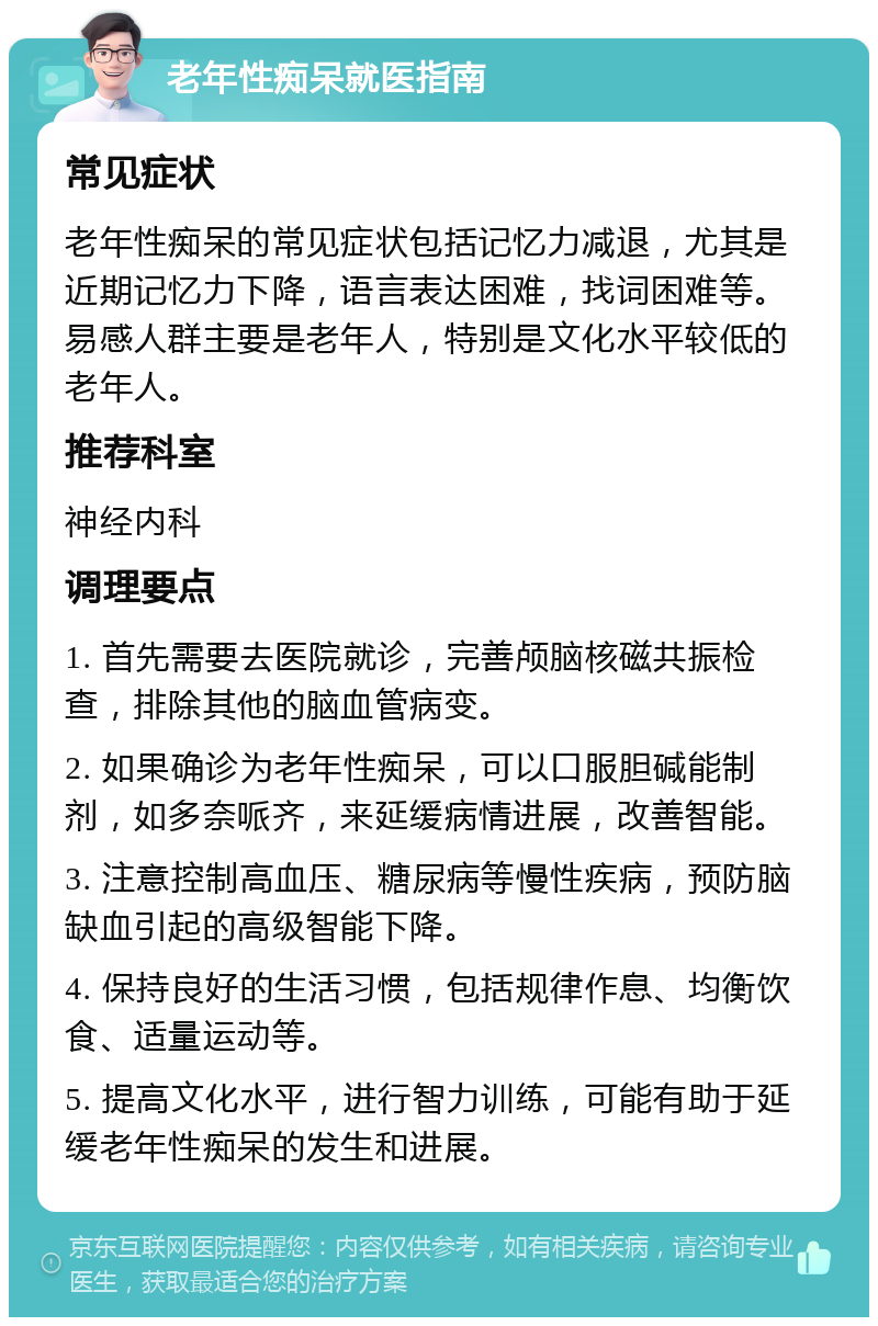 老年性痴呆就医指南 常见症状 老年性痴呆的常见症状包括记忆力减退，尤其是近期记忆力下降，语言表达困难，找词困难等。易感人群主要是老年人，特别是文化水平较低的老年人。 推荐科室 神经内科 调理要点 1. 首先需要去医院就诊，完善颅脑核磁共振检查，排除其他的脑血管病变。 2. 如果确诊为老年性痴呆，可以口服胆碱能制剂，如多奈哌齐，来延缓病情进展，改善智能。 3. 注意控制高血压、糖尿病等慢性疾病，预防脑缺血引起的高级智能下降。 4. 保持良好的生活习惯，包括规律作息、均衡饮食、适量运动等。 5. 提高文化水平，进行智力训练，可能有助于延缓老年性痴呆的发生和进展。