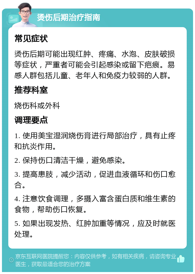 烫伤后期治疗指南 常见症状 烫伤后期可能出现红肿、疼痛、水泡、皮肤破损等症状，严重者可能会引起感染或留下疤痕。易感人群包括儿童、老年人和免疫力较弱的人群。 推荐科室 烧伤科或外科 调理要点 1. 使用美宝湿润烧伤膏进行局部治疗，具有止疼和抗炎作用。 2. 保持伤口清洁干燥，避免感染。 3. 提高患肢，减少活动，促进血液循环和伤口愈合。 4. 注意饮食调理，多摄入富含蛋白质和维生素的食物，帮助伤口恢复。 5. 如果出现发热、红肿加重等情况，应及时就医处理。