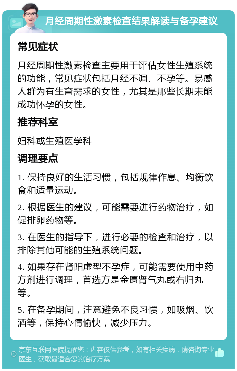 月经周期性激素检查结果解读与备孕建议 常见症状 月经周期性激素检查主要用于评估女性生殖系统的功能，常见症状包括月经不调、不孕等。易感人群为有生育需求的女性，尤其是那些长期未能成功怀孕的女性。 推荐科室 妇科或生殖医学科 调理要点 1. 保持良好的生活习惯，包括规律作息、均衡饮食和适量运动。 2. 根据医生的建议，可能需要进行药物治疗，如促排卵药物等。 3. 在医生的指导下，进行必要的检查和治疗，以排除其他可能的生殖系统问题。 4. 如果存在肾阳虚型不孕症，可能需要使用中药方剂进行调理，首选方是金匮肾气丸或右归丸等。 5. 在备孕期间，注意避免不良习惯，如吸烟、饮酒等，保持心情愉快，减少压力。