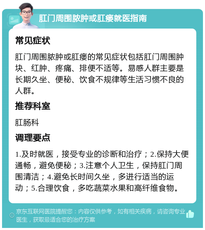 肛门周围脓肿或肛瘘就医指南 常见症状 肛门周围脓肿或肛瘘的常见症状包括肛门周围肿块、红肿、疼痛、排便不适等。易感人群主要是长期久坐、便秘、饮食不规律等生活习惯不良的人群。 推荐科室 肛肠科 调理要点 1.及时就医，接受专业的诊断和治疗；2.保持大便通畅，避免便秘；3.注意个人卫生，保持肛门周围清洁；4.避免长时间久坐，多进行适当的运动；5.合理饮食，多吃蔬菜水果和高纤维食物。