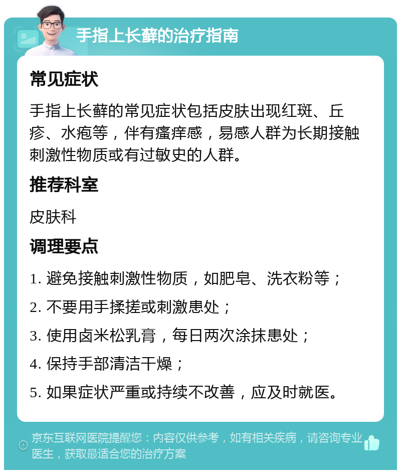 手指上长藓的治疗指南 常见症状 手指上长藓的常见症状包括皮肤出现红斑、丘疹、水疱等，伴有瘙痒感，易感人群为长期接触刺激性物质或有过敏史的人群。 推荐科室 皮肤科 调理要点 1. 避免接触刺激性物质，如肥皂、洗衣粉等； 2. 不要用手揉搓或刺激患处； 3. 使用卤米松乳膏，每日两次涂抹患处； 4. 保持手部清洁干燥； 5. 如果症状严重或持续不改善，应及时就医。