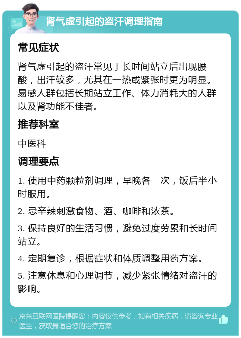 肾气虚引起的盗汗调理指南 常见症状 肾气虚引起的盗汗常见于长时间站立后出现腰酸，出汗较多，尤其在一热或紧张时更为明显。易感人群包括长期站立工作、体力消耗大的人群以及肾功能不佳者。 推荐科室 中医科 调理要点 1. 使用中药颗粒剂调理，早晚各一次，饭后半小时服用。 2. 忌辛辣刺激食物、酒、咖啡和浓茶。 3. 保持良好的生活习惯，避免过度劳累和长时间站立。 4. 定期复诊，根据症状和体质调整用药方案。 5. 注意休息和心理调节，减少紧张情绪对盗汗的影响。