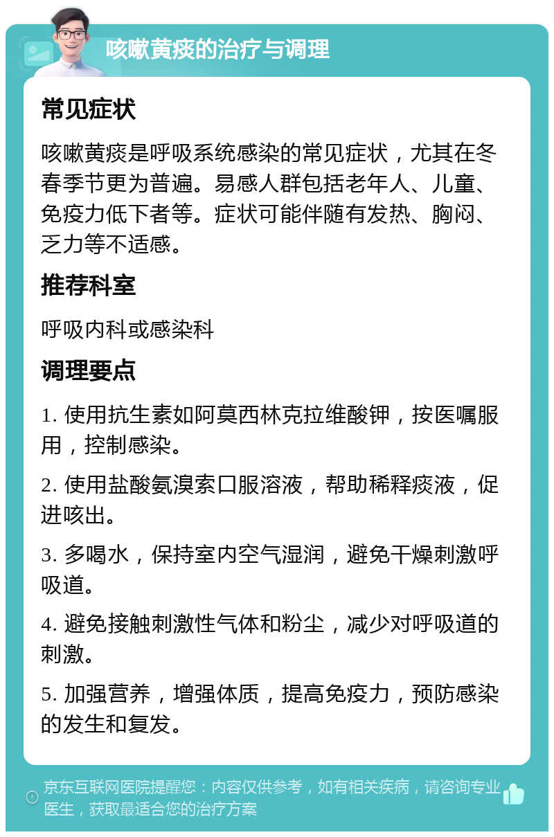 咳嗽黄痰的治疗与调理 常见症状 咳嗽黄痰是呼吸系统感染的常见症状，尤其在冬春季节更为普遍。易感人群包括老年人、儿童、免疫力低下者等。症状可能伴随有发热、胸闷、乏力等不适感。 推荐科室 呼吸内科或感染科 调理要点 1. 使用抗生素如阿莫西林克拉维酸钾，按医嘱服用，控制感染。 2. 使用盐酸氨溴索口服溶液，帮助稀释痰液，促进咳出。 3. 多喝水，保持室内空气湿润，避免干燥刺激呼吸道。 4. 避免接触刺激性气体和粉尘，减少对呼吸道的刺激。 5. 加强营养，增强体质，提高免疫力，预防感染的发生和复发。