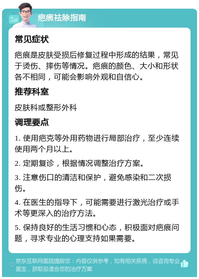 疤痕祛除指南 常见症状 疤痕是皮肤受损后修复过程中形成的结果，常见于烫伤、摔伤等情况。疤痕的颜色、大小和形状各不相同，可能会影响外观和自信心。 推荐科室 皮肤科或整形外科 调理要点 1. 使用疤克等外用药物进行局部治疗，至少连续使用两个月以上。 2. 定期复诊，根据情况调整治疗方案。 3. 注意伤口的清洁和保护，避免感染和二次损伤。 4. 在医生的指导下，可能需要进行激光治疗或手术等更深入的治疗方法。 5. 保持良好的生活习惯和心态，积极面对疤痕问题，寻求专业的心理支持如果需要。