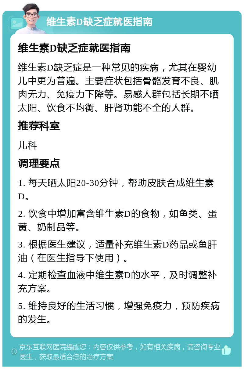 维生素D缺乏症就医指南 维生素D缺乏症就医指南 维生素D缺乏症是一种常见的疾病，尤其在婴幼儿中更为普遍。主要症状包括骨骼发育不良、肌肉无力、免疫力下降等。易感人群包括长期不晒太阳、饮食不均衡、肝肾功能不全的人群。 推荐科室 儿科 调理要点 1. 每天晒太阳20-30分钟，帮助皮肤合成维生素D。 2. 饮食中增加富含维生素D的食物，如鱼类、蛋黄、奶制品等。 3. 根据医生建议，适量补充维生素D药品或鱼肝油（在医生指导下使用）。 4. 定期检查血液中维生素D的水平，及时调整补充方案。 5. 维持良好的生活习惯，增强免疫力，预防疾病的发生。