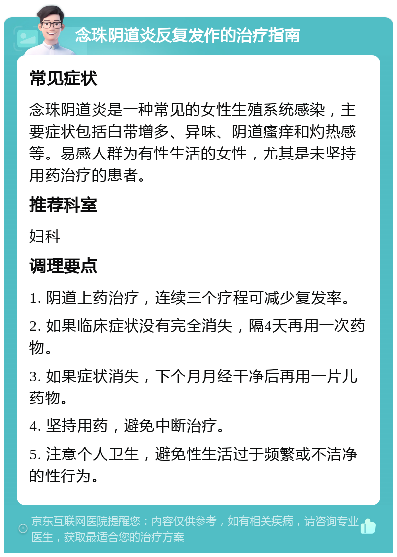 念珠阴道炎反复发作的治疗指南 常见症状 念珠阴道炎是一种常见的女性生殖系统感染，主要症状包括白带增多、异味、阴道瘙痒和灼热感等。易感人群为有性生活的女性，尤其是未坚持用药治疗的患者。 推荐科室 妇科 调理要点 1. 阴道上药治疗，连续三个疗程可减少复发率。 2. 如果临床症状没有完全消失，隔4天再用一次药物。 3. 如果症状消失，下个月月经干净后再用一片儿药物。 4. 坚持用药，避免中断治疗。 5. 注意个人卫生，避免性生活过于频繁或不洁净的性行为。