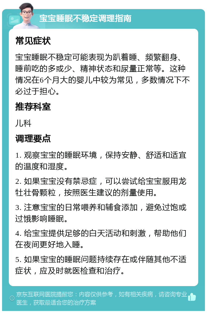 宝宝睡眠不稳定调理指南 常见症状 宝宝睡眠不稳定可能表现为趴着睡、频繁翻身、睡前吃的多或少、精神状态和尿量正常等。这种情况在6个月大的婴儿中较为常见，多数情况下不必过于担心。 推荐科室 儿科 调理要点 1. 观察宝宝的睡眠环境，保持安静、舒适和适宜的温度和湿度。 2. 如果宝宝没有禁忌症，可以尝试给宝宝服用龙牡壮骨颗粒，按照医生建议的剂量使用。 3. 注意宝宝的日常喂养和辅食添加，避免过饱或过饿影响睡眠。 4. 给宝宝提供足够的白天活动和刺激，帮助他们在夜间更好地入睡。 5. 如果宝宝的睡眠问题持续存在或伴随其他不适症状，应及时就医检查和治疗。