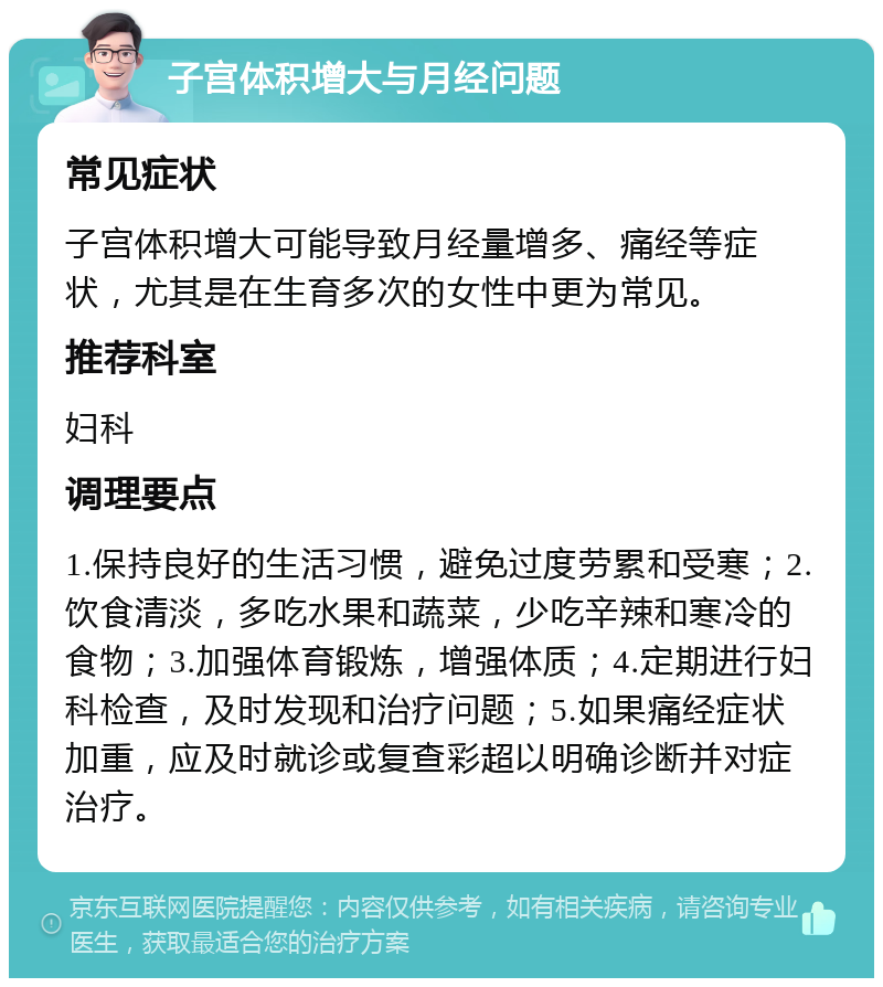 子宫体积增大与月经问题 常见症状 子宫体积增大可能导致月经量增多、痛经等症状，尤其是在生育多次的女性中更为常见。 推荐科室 妇科 调理要点 1.保持良好的生活习惯，避免过度劳累和受寒；2.饮食清淡，多吃水果和蔬菜，少吃辛辣和寒冷的食物；3.加强体育锻炼，增强体质；4.定期进行妇科检查，及时发现和治疗问题；5.如果痛经症状加重，应及时就诊或复查彩超以明确诊断并对症治疗。