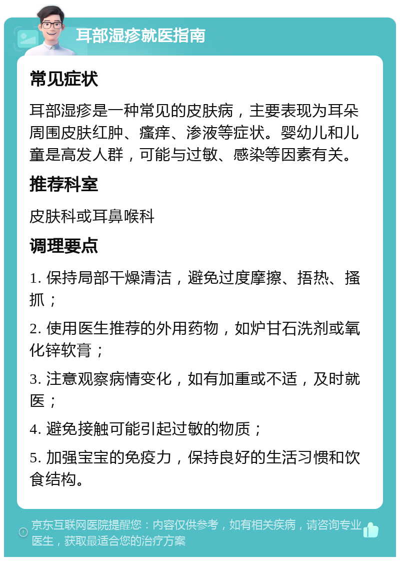 耳部湿疹就医指南 常见症状 耳部湿疹是一种常见的皮肤病，主要表现为耳朵周围皮肤红肿、瘙痒、渗液等症状。婴幼儿和儿童是高发人群，可能与过敏、感染等因素有关。 推荐科室 皮肤科或耳鼻喉科 调理要点 1. 保持局部干燥清洁，避免过度摩擦、捂热、搔抓； 2. 使用医生推荐的外用药物，如炉甘石洗剂或氧化锌软膏； 3. 注意观察病情变化，如有加重或不适，及时就医； 4. 避免接触可能引起过敏的物质； 5. 加强宝宝的免疫力，保持良好的生活习惯和饮食结构。