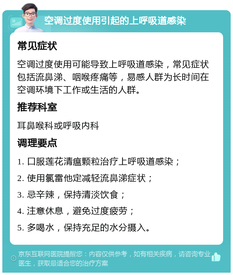 空调过度使用引起的上呼吸道感染 常见症状 空调过度使用可能导致上呼吸道感染，常见症状包括流鼻涕、咽喉疼痛等，易感人群为长时间在空调环境下工作或生活的人群。 推荐科室 耳鼻喉科或呼吸内科 调理要点 1. 口服莲花清瘟颗粒治疗上呼吸道感染； 2. 使用氯雷他定减轻流鼻涕症状； 3. 忌辛辣，保持清淡饮食； 4. 注意休息，避免过度疲劳； 5. 多喝水，保持充足的水分摄入。