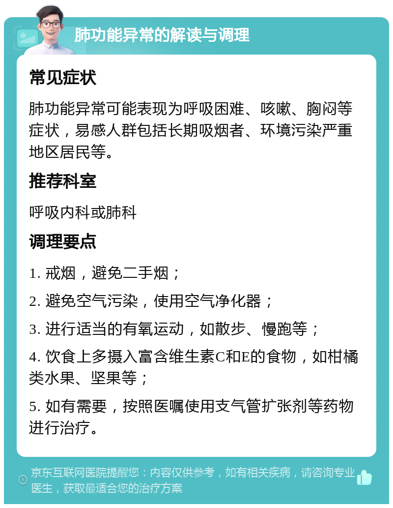 肺功能异常的解读与调理 常见症状 肺功能异常可能表现为呼吸困难、咳嗽、胸闷等症状，易感人群包括长期吸烟者、环境污染严重地区居民等。 推荐科室 呼吸内科或肺科 调理要点 1. 戒烟，避免二手烟； 2. 避免空气污染，使用空气净化器； 3. 进行适当的有氧运动，如散步、慢跑等； 4. 饮食上多摄入富含维生素C和E的食物，如柑橘类水果、坚果等； 5. 如有需要，按照医嘱使用支气管扩张剂等药物进行治疗。