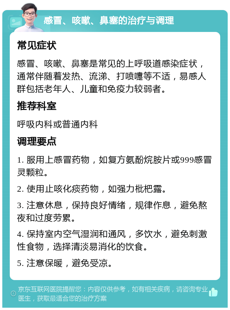 感冒、咳嗽、鼻塞的治疗与调理 常见症状 感冒、咳嗽、鼻塞是常见的上呼吸道感染症状，通常伴随着发热、流涕、打喷嚏等不适，易感人群包括老年人、儿童和免疫力较弱者。 推荐科室 呼吸内科或普通内科 调理要点 1. 服用上感冒药物，如复方氨酚烷胺片或999感冒灵颗粒。 2. 使用止咳化痰药物，如强力枇杷露。 3. 注意休息，保持良好情绪，规律作息，避免熬夜和过度劳累。 4. 保持室内空气湿润和通风，多饮水，避免刺激性食物，选择清淡易消化的饮食。 5. 注意保暖，避免受凉。