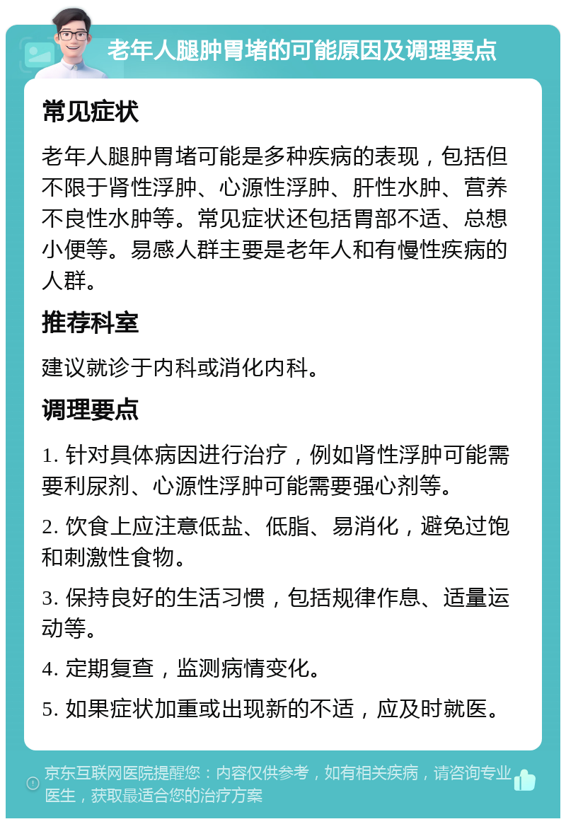 老年人腿肿胃堵的可能原因及调理要点 常见症状 老年人腿肿胃堵可能是多种疾病的表现，包括但不限于肾性浮肿、心源性浮肿、肝性水肿、营养不良性水肿等。常见症状还包括胃部不适、总想小便等。易感人群主要是老年人和有慢性疾病的人群。 推荐科室 建议就诊于内科或消化内科。 调理要点 1. 针对具体病因进行治疗，例如肾性浮肿可能需要利尿剂、心源性浮肿可能需要强心剂等。 2. 饮食上应注意低盐、低脂、易消化，避免过饱和刺激性食物。 3. 保持良好的生活习惯，包括规律作息、适量运动等。 4. 定期复查，监测病情变化。 5. 如果症状加重或出现新的不适，应及时就医。