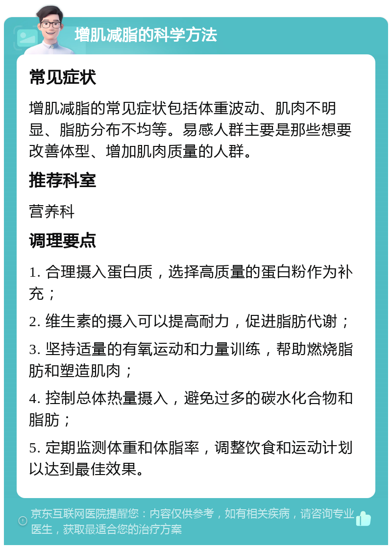 增肌减脂的科学方法 常见症状 增肌减脂的常见症状包括体重波动、肌肉不明显、脂肪分布不均等。易感人群主要是那些想要改善体型、增加肌肉质量的人群。 推荐科室 营养科 调理要点 1. 合理摄入蛋白质，选择高质量的蛋白粉作为补充； 2. 维生素的摄入可以提高耐力，促进脂肪代谢； 3. 坚持适量的有氧运动和力量训练，帮助燃烧脂肪和塑造肌肉； 4. 控制总体热量摄入，避免过多的碳水化合物和脂肪； 5. 定期监测体重和体脂率，调整饮食和运动计划以达到最佳效果。