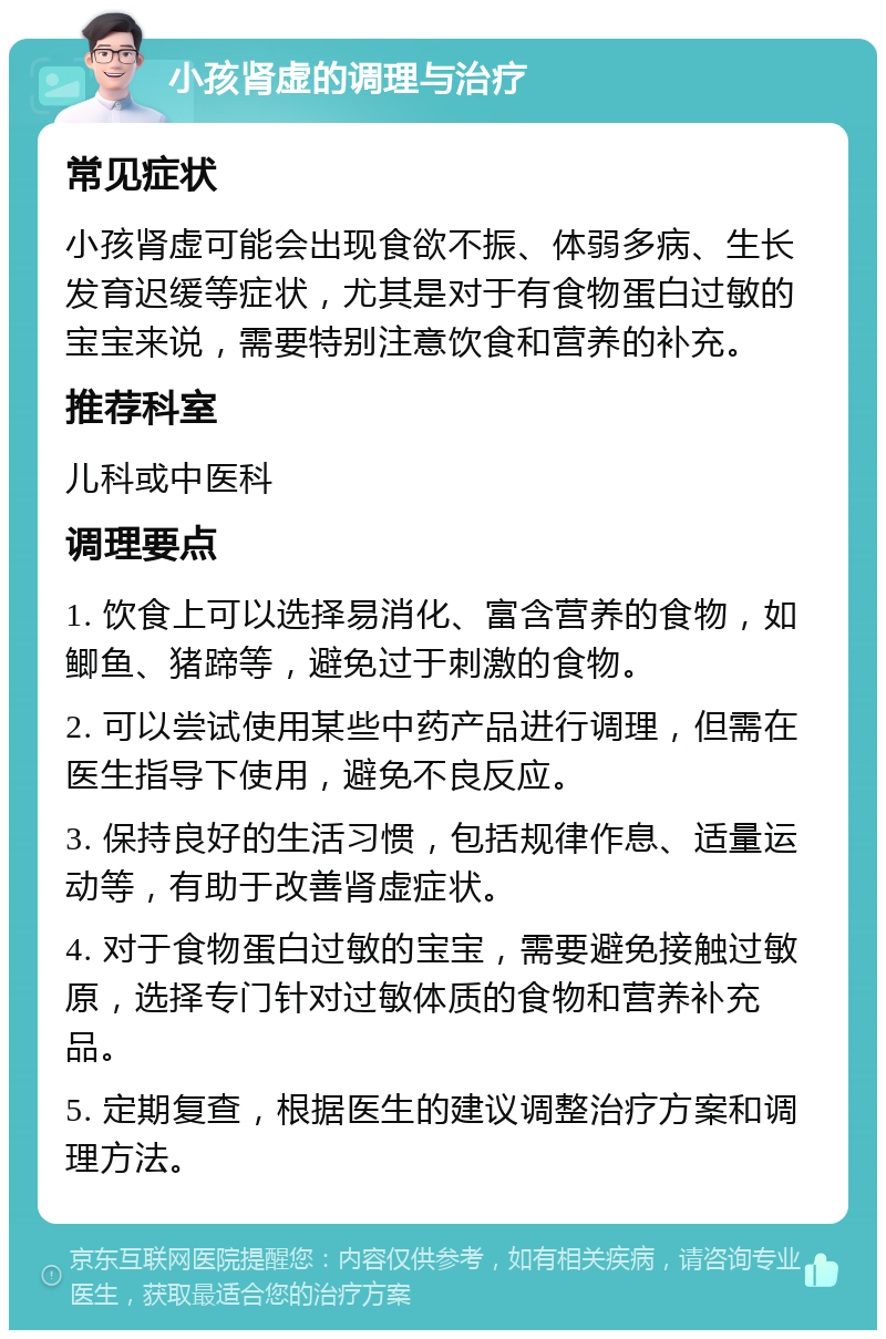 小孩肾虚的调理与治疗 常见症状 小孩肾虚可能会出现食欲不振、体弱多病、生长发育迟缓等症状，尤其是对于有食物蛋白过敏的宝宝来说，需要特别注意饮食和营养的补充。 推荐科室 儿科或中医科 调理要点 1. 饮食上可以选择易消化、富含营养的食物，如鲫鱼、猪蹄等，避免过于刺激的食物。 2. 可以尝试使用某些中药产品进行调理，但需在医生指导下使用，避免不良反应。 3. 保持良好的生活习惯，包括规律作息、适量运动等，有助于改善肾虚症状。 4. 对于食物蛋白过敏的宝宝，需要避免接触过敏原，选择专门针对过敏体质的食物和营养补充品。 5. 定期复查，根据医生的建议调整治疗方案和调理方法。