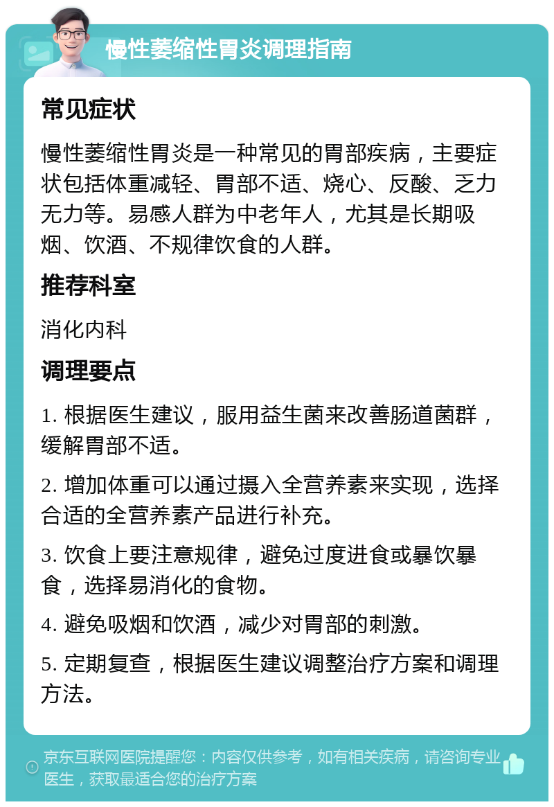 慢性萎缩性胃炎调理指南 常见症状 慢性萎缩性胃炎是一种常见的胃部疾病，主要症状包括体重减轻、胃部不适、烧心、反酸、乏力无力等。易感人群为中老年人，尤其是长期吸烟、饮酒、不规律饮食的人群。 推荐科室 消化内科 调理要点 1. 根据医生建议，服用益生菌来改善肠道菌群，缓解胃部不适。 2. 增加体重可以通过摄入全营养素来实现，选择合适的全营养素产品进行补充。 3. 饮食上要注意规律，避免过度进食或暴饮暴食，选择易消化的食物。 4. 避免吸烟和饮酒，减少对胃部的刺激。 5. 定期复查，根据医生建议调整治疗方案和调理方法。