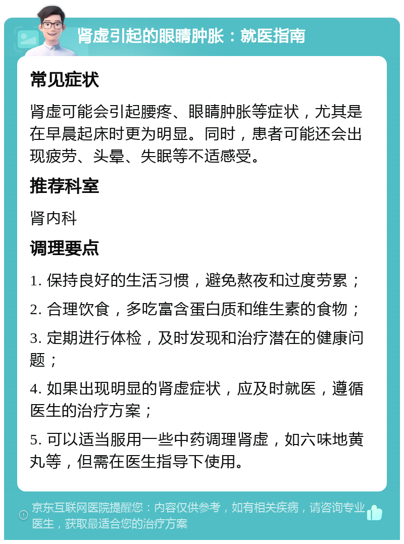 肾虚引起的眼睛肿胀：就医指南 常见症状 肾虚可能会引起腰疼、眼睛肿胀等症状，尤其是在早晨起床时更为明显。同时，患者可能还会出现疲劳、头晕、失眠等不适感受。 推荐科室 肾内科 调理要点 1. 保持良好的生活习惯，避免熬夜和过度劳累； 2. 合理饮食，多吃富含蛋白质和维生素的食物； 3. 定期进行体检，及时发现和治疗潜在的健康问题； 4. 如果出现明显的肾虚症状，应及时就医，遵循医生的治疗方案； 5. 可以适当服用一些中药调理肾虚，如六味地黄丸等，但需在医生指导下使用。