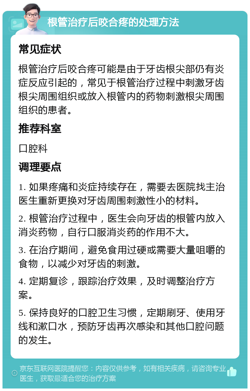 根管治疗后咬合疼的处理方法 常见症状 根管治疗后咬合疼可能是由于牙齿根尖部仍有炎症反应引起的，常见于根管治疗过程中刺激牙齿根尖周围组织或放入根管内的药物刺激根尖周围组织的患者。 推荐科室 口腔科 调理要点 1. 如果疼痛和炎症持续存在，需要去医院找主治医生重新更换对牙齿周围刺激性小的材料。 2. 根管治疗过程中，医生会向牙齿的根管内放入消炎药物，自行口服消炎药的作用不大。 3. 在治疗期间，避免食用过硬或需要大量咀嚼的食物，以减少对牙齿的刺激。 4. 定期复诊，跟踪治疗效果，及时调整治疗方案。 5. 保持良好的口腔卫生习惯，定期刷牙、使用牙线和漱口水，预防牙齿再次感染和其他口腔问题的发生。