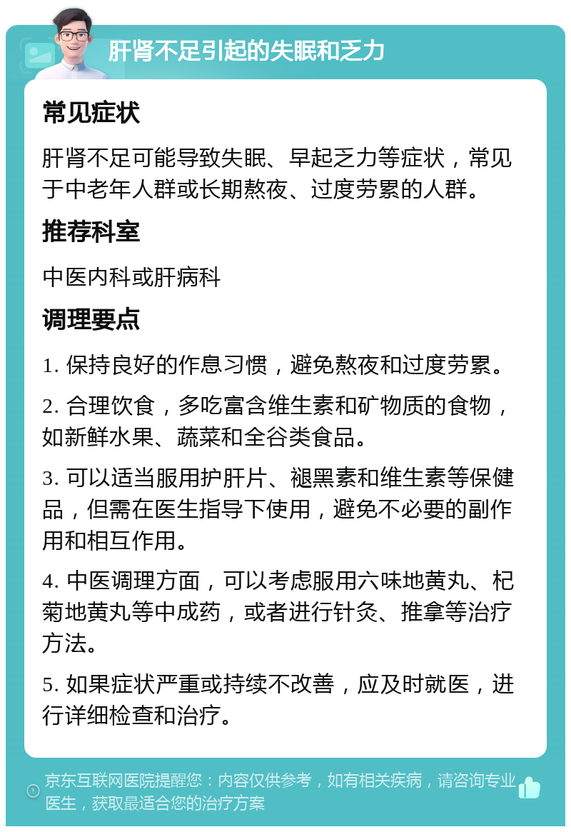 肝肾不足引起的失眠和乏力 常见症状 肝肾不足可能导致失眠、早起乏力等症状，常见于中老年人群或长期熬夜、过度劳累的人群。 推荐科室 中医内科或肝病科 调理要点 1. 保持良好的作息习惯，避免熬夜和过度劳累。 2. 合理饮食，多吃富含维生素和矿物质的食物，如新鲜水果、蔬菜和全谷类食品。 3. 可以适当服用护肝片、褪黑素和维生素等保健品，但需在医生指导下使用，避免不必要的副作用和相互作用。 4. 中医调理方面，可以考虑服用六味地黄丸、杞菊地黄丸等中成药，或者进行针灸、推拿等治疗方法。 5. 如果症状严重或持续不改善，应及时就医，进行详细检查和治疗。