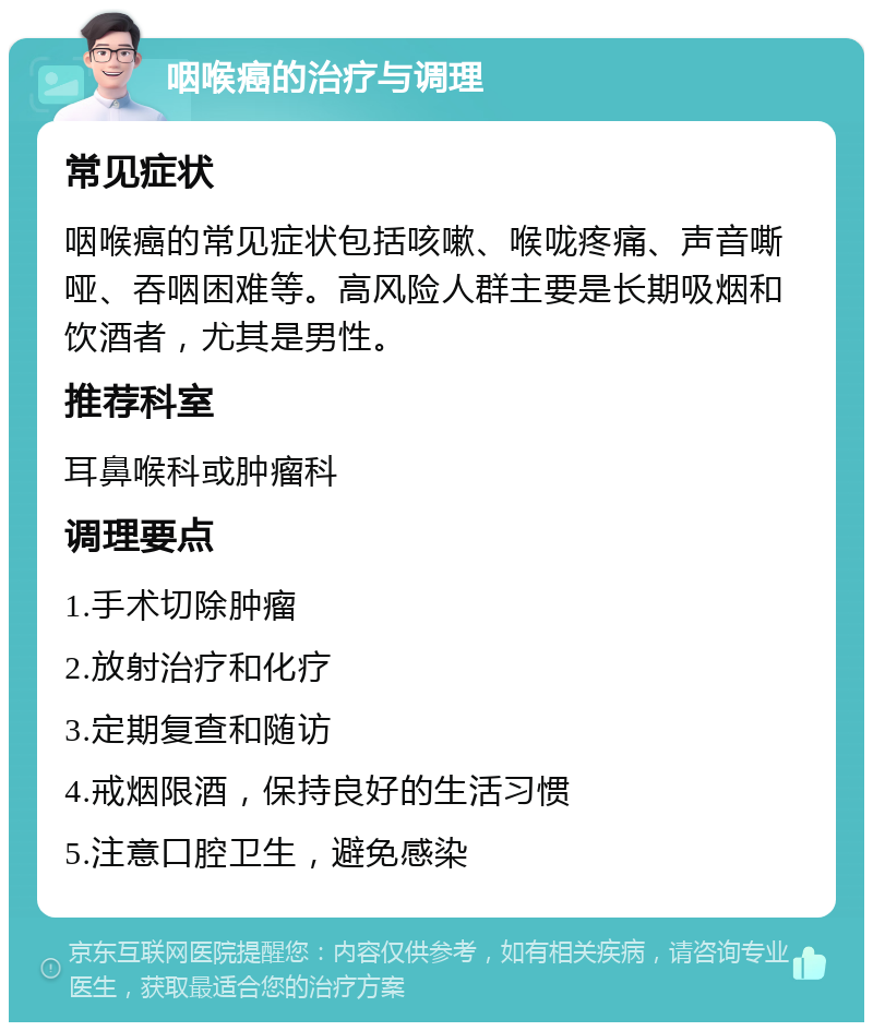 咽喉癌的治疗与调理 常见症状 咽喉癌的常见症状包括咳嗽、喉咙疼痛、声音嘶哑、吞咽困难等。高风险人群主要是长期吸烟和饮酒者，尤其是男性。 推荐科室 耳鼻喉科或肿瘤科 调理要点 1.手术切除肿瘤 2.放射治疗和化疗 3.定期复查和随访 4.戒烟限酒，保持良好的生活习惯 5.注意口腔卫生，避免感染