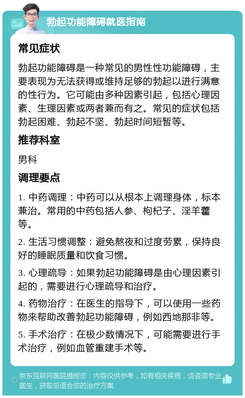 勃起功能障碍就医指南 常见症状 勃起功能障碍是一种常见的男性性功能障碍，主要表现为无法获得或维持足够的勃起以进行满意的性行为。它可能由多种因素引起，包括心理因素、生理因素或两者兼而有之。常见的症状包括勃起困难、勃起不坚、勃起时间短暂等。 推荐科室 男科 调理要点 1. 中药调理：中药可以从根本上调理身体，标本兼治。常用的中药包括人参、枸杞子、淫羊藿等。 2. 生活习惯调整：避免熬夜和过度劳累，保持良好的睡眠质量和饮食习惯。 3. 心理疏导：如果勃起功能障碍是由心理因素引起的，需要进行心理疏导和治疗。 4. 药物治疗：在医生的指导下，可以使用一些药物来帮助改善勃起功能障碍，例如西地那非等。 5. 手术治疗：在极少数情况下，可能需要进行手术治疗，例如血管重建手术等。