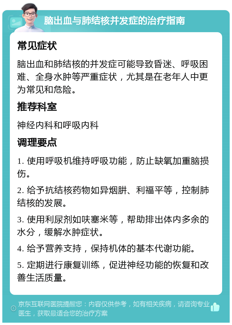 脑出血与肺结核并发症的治疗指南 常见症状 脑出血和肺结核的并发症可能导致昏迷、呼吸困难、全身水肿等严重症状，尤其是在老年人中更为常见和危险。 推荐科室 神经内科和呼吸内科 调理要点 1. 使用呼吸机维持呼吸功能，防止缺氧加重脑损伤。 2. 给予抗结核药物如异烟肼、利福平等，控制肺结核的发展。 3. 使用利尿剂如呋塞米等，帮助排出体内多余的水分，缓解水肿症状。 4. 给予营养支持，保持机体的基本代谢功能。 5. 定期进行康复训练，促进神经功能的恢复和改善生活质量。