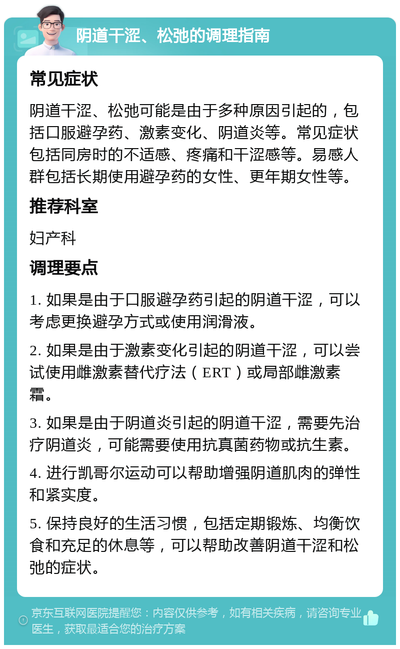 阴道干涩、松弛的调理指南 常见症状 阴道干涩、松弛可能是由于多种原因引起的，包括口服避孕药、激素变化、阴道炎等。常见症状包括同房时的不适感、疼痛和干涩感等。易感人群包括长期使用避孕药的女性、更年期女性等。 推荐科室 妇产科 调理要点 1. 如果是由于口服避孕药引起的阴道干涩，可以考虑更换避孕方式或使用润滑液。 2. 如果是由于激素变化引起的阴道干涩，可以尝试使用雌激素替代疗法（ERT）或局部雌激素霜。 3. 如果是由于阴道炎引起的阴道干涩，需要先治疗阴道炎，可能需要使用抗真菌药物或抗生素。 4. 进行凯哥尔运动可以帮助增强阴道肌肉的弹性和紧实度。 5. 保持良好的生活习惯，包括定期锻炼、均衡饮食和充足的休息等，可以帮助改善阴道干涩和松弛的症状。