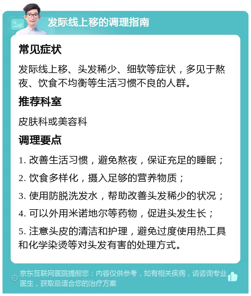 发际线上移的调理指南 常见症状 发际线上移、头发稀少、细软等症状，多见于熬夜、饮食不均衡等生活习惯不良的人群。 推荐科室 皮肤科或美容科 调理要点 1. 改善生活习惯，避免熬夜，保证充足的睡眠； 2. 饮食多样化，摄入足够的营养物质； 3. 使用防脱洗发水，帮助改善头发稀少的状况； 4. 可以外用米诺地尔等药物，促进头发生长； 5. 注意头皮的清洁和护理，避免过度使用热工具和化学染烫等对头发有害的处理方式。