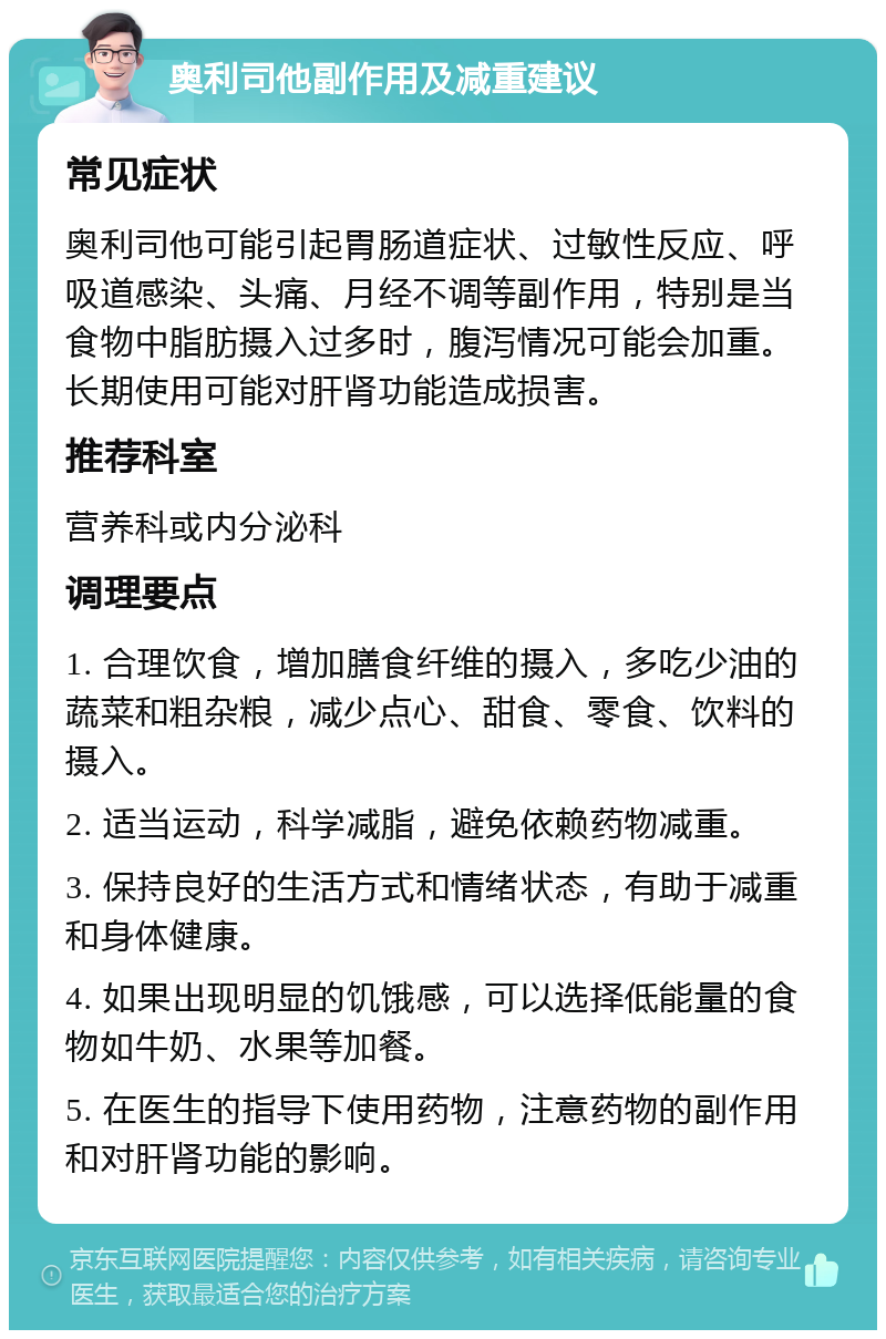 奥利司他副作用及减重建议 常见症状 奥利司他可能引起胃肠道症状、过敏性反应、呼吸道感染、头痛、月经不调等副作用，特别是当食物中脂肪摄入过多时，腹泻情况可能会加重。长期使用可能对肝肾功能造成损害。 推荐科室 营养科或内分泌科 调理要点 1. 合理饮食，增加膳食纤维的摄入，多吃少油的蔬菜和粗杂粮，减少点心、甜食、零食、饮料的摄入。 2. 适当运动，科学减脂，避免依赖药物减重。 3. 保持良好的生活方式和情绪状态，有助于减重和身体健康。 4. 如果出现明显的饥饿感，可以选择低能量的食物如牛奶、水果等加餐。 5. 在医生的指导下使用药物，注意药物的副作用和对肝肾功能的影响。