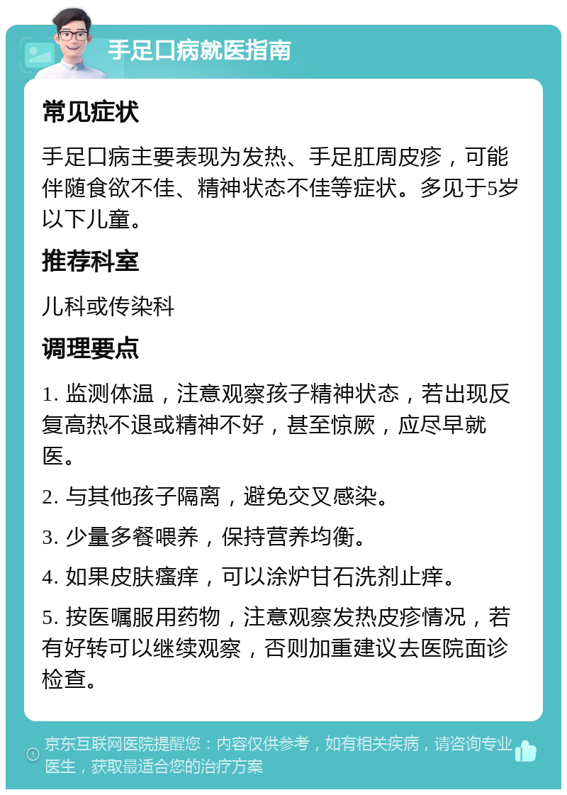 手足口病就医指南 常见症状 手足口病主要表现为发热、手足肛周皮疹，可能伴随食欲不佳、精神状态不佳等症状。多见于5岁以下儿童。 推荐科室 儿科或传染科 调理要点 1. 监测体温，注意观察孩子精神状态，若出现反复高热不退或精神不好，甚至惊厥，应尽早就医。 2. 与其他孩子隔离，避免交叉感染。 3. 少量多餐喂养，保持营养均衡。 4. 如果皮肤瘙痒，可以涂炉甘石洗剂止痒。 5. 按医嘱服用药物，注意观察发热皮疹情况，若有好转可以继续观察，否则加重建议去医院面诊检查。