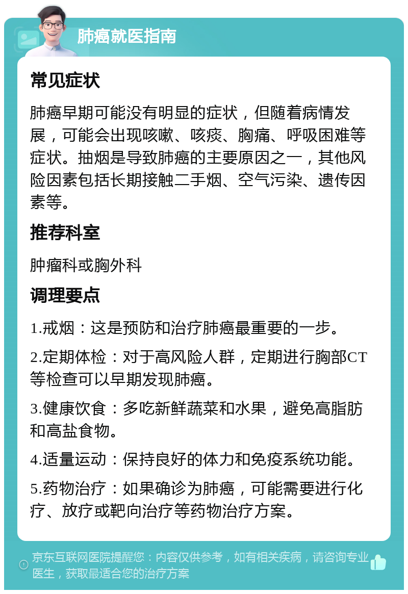 肺癌就医指南 常见症状 肺癌早期可能没有明显的症状，但随着病情发展，可能会出现咳嗽、咳痰、胸痛、呼吸困难等症状。抽烟是导致肺癌的主要原因之一，其他风险因素包括长期接触二手烟、空气污染、遗传因素等。 推荐科室 肿瘤科或胸外科 调理要点 1.戒烟：这是预防和治疗肺癌最重要的一步。 2.定期体检：对于高风险人群，定期进行胸部CT等检查可以早期发现肺癌。 3.健康饮食：多吃新鲜蔬菜和水果，避免高脂肪和高盐食物。 4.适量运动：保持良好的体力和免疫系统功能。 5.药物治疗：如果确诊为肺癌，可能需要进行化疗、放疗或靶向治疗等药物治疗方案。