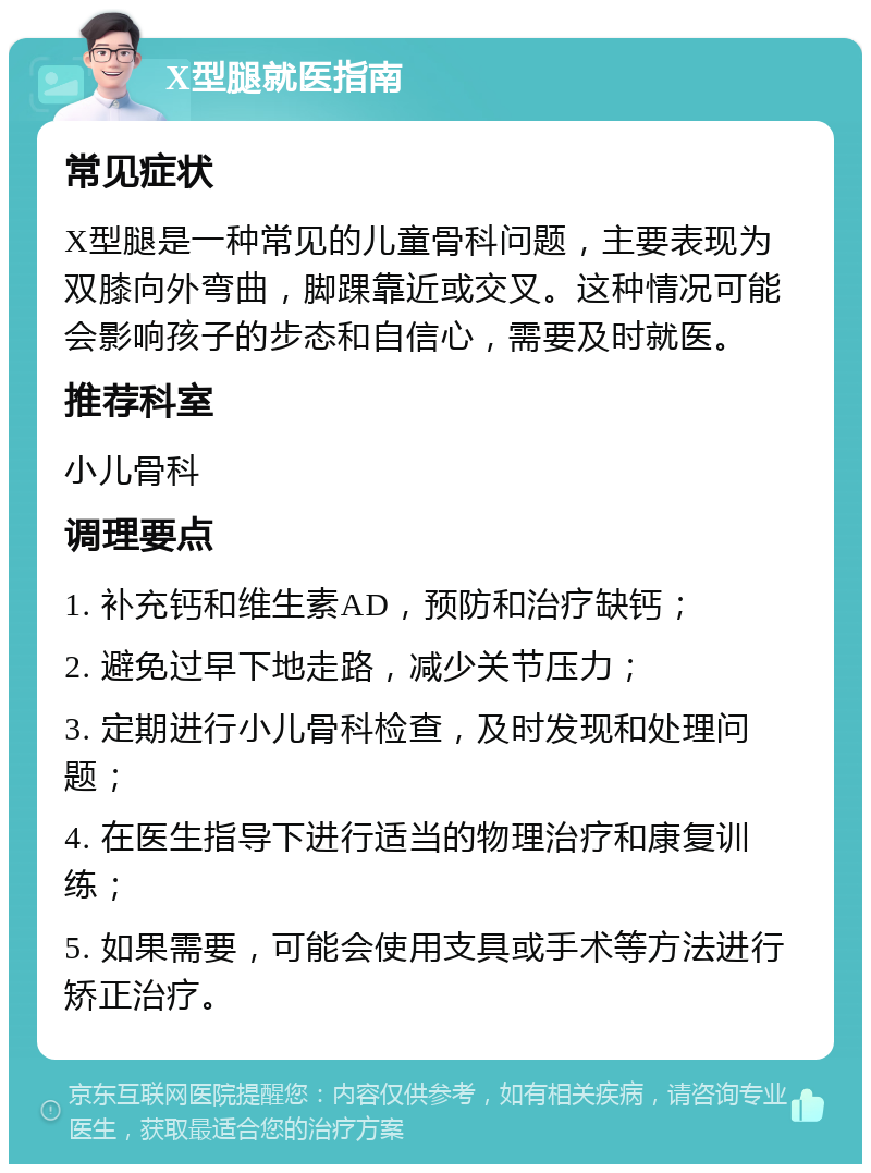 X型腿就医指南 常见症状 X型腿是一种常见的儿童骨科问题，主要表现为双膝向外弯曲，脚踝靠近或交叉。这种情况可能会影响孩子的步态和自信心，需要及时就医。 推荐科室 小儿骨科 调理要点 1. 补充钙和维生素AD，预防和治疗缺钙； 2. 避免过早下地走路，减少关节压力； 3. 定期进行小儿骨科检查，及时发现和处理问题； 4. 在医生指导下进行适当的物理治疗和康复训练； 5. 如果需要，可能会使用支具或手术等方法进行矫正治疗。