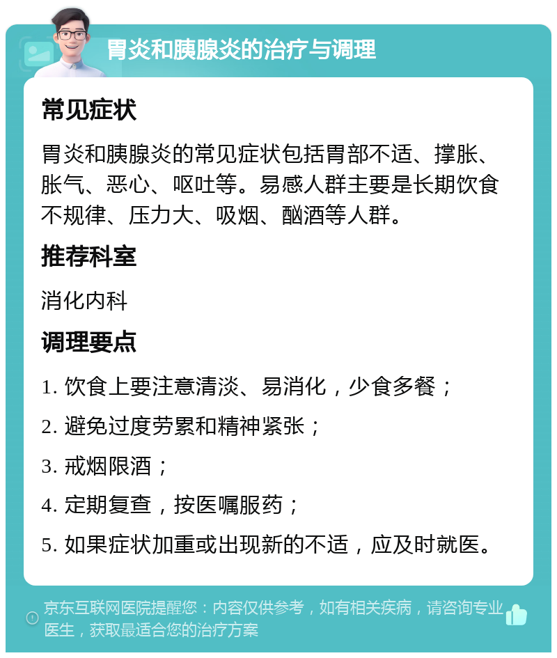 胃炎和胰腺炎的治疗与调理 常见症状 胃炎和胰腺炎的常见症状包括胃部不适、撑胀、胀气、恶心、呕吐等。易感人群主要是长期饮食不规律、压力大、吸烟、酗酒等人群。 推荐科室 消化内科 调理要点 1. 饮食上要注意清淡、易消化，少食多餐； 2. 避免过度劳累和精神紧张； 3. 戒烟限酒； 4. 定期复查，按医嘱服药； 5. 如果症状加重或出现新的不适，应及时就医。