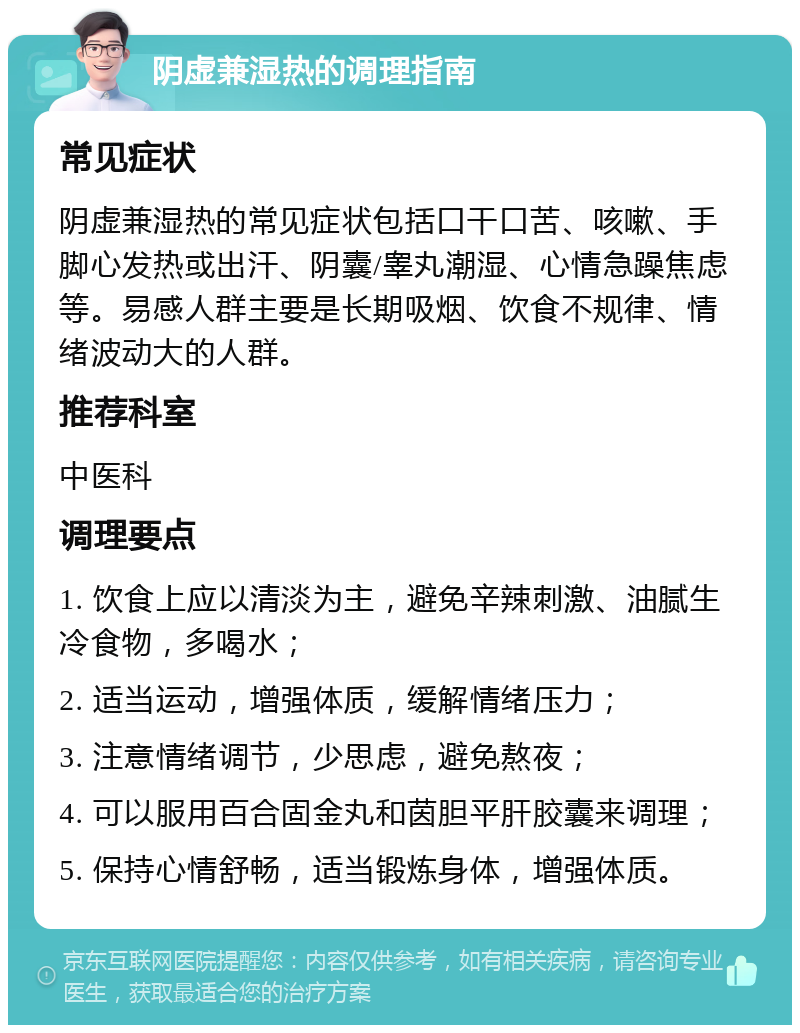 阴虚兼湿热的调理指南 常见症状 阴虚兼湿热的常见症状包括口干口苦、咳嗽、手脚心发热或出汗、阴囊/睾丸潮湿、心情急躁焦虑等。易感人群主要是长期吸烟、饮食不规律、情绪波动大的人群。 推荐科室 中医科 调理要点 1. 饮食上应以清淡为主，避免辛辣刺激、油腻生冷食物，多喝水； 2. 适当运动，增强体质，缓解情绪压力； 3. 注意情绪调节，少思虑，避免熬夜； 4. 可以服用百合固金丸和茵胆平肝胶囊来调理； 5. 保持心情舒畅，适当锻炼身体，增强体质。