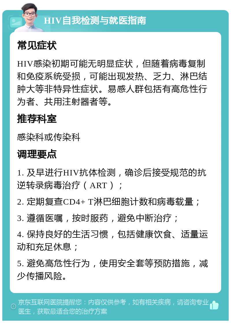 HIV自我检测与就医指南 常见症状 HIV感染初期可能无明显症状，但随着病毒复制和免疫系统受损，可能出现发热、乏力、淋巴结肿大等非特异性症状。易感人群包括有高危性行为者、共用注射器者等。 推荐科室 感染科或传染科 调理要点 1. 及早进行HIV抗体检测，确诊后接受规范的抗逆转录病毒治疗（ART）； 2. 定期复查CD4+ T淋巴细胞计数和病毒载量； 3. 遵循医嘱，按时服药，避免中断治疗； 4. 保持良好的生活习惯，包括健康饮食、适量运动和充足休息； 5. 避免高危性行为，使用安全套等预防措施，减少传播风险。