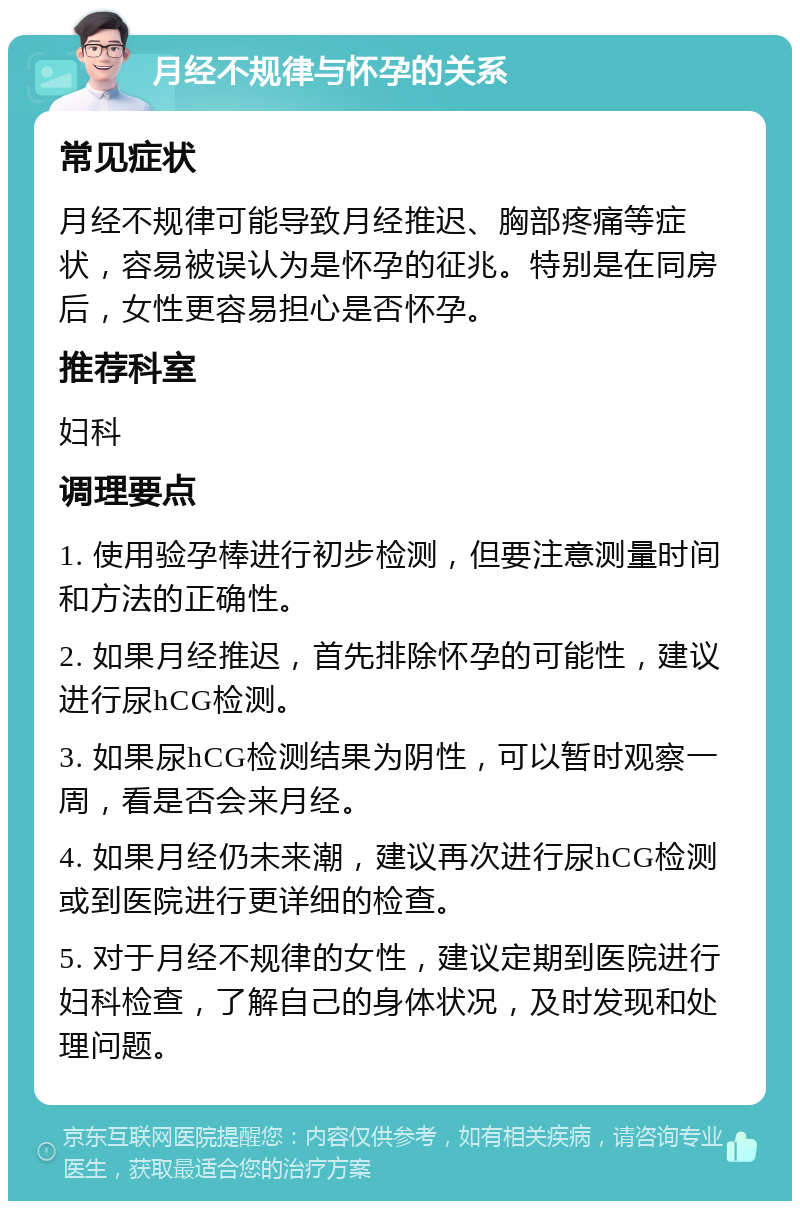 月经不规律与怀孕的关系 常见症状 月经不规律可能导致月经推迟、胸部疼痛等症状，容易被误认为是怀孕的征兆。特别是在同房后，女性更容易担心是否怀孕。 推荐科室 妇科 调理要点 1. 使用验孕棒进行初步检测，但要注意测量时间和方法的正确性。 2. 如果月经推迟，首先排除怀孕的可能性，建议进行尿hCG检测。 3. 如果尿hCG检测结果为阴性，可以暂时观察一周，看是否会来月经。 4. 如果月经仍未来潮，建议再次进行尿hCG检测或到医院进行更详细的检查。 5. 对于月经不规律的女性，建议定期到医院进行妇科检查，了解自己的身体状况，及时发现和处理问题。