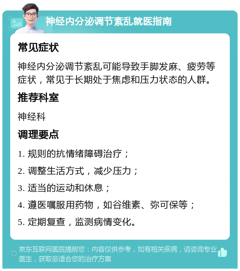 神经内分泌调节紊乱就医指南 常见症状 神经内分泌调节紊乱可能导致手脚发麻、疲劳等症状，常见于长期处于焦虑和压力状态的人群。 推荐科室 神经科 调理要点 1. 规则的抗情绪障碍治疗； 2. 调整生活方式，减少压力； 3. 适当的运动和休息； 4. 遵医嘱服用药物，如谷维素、弥可保等； 5. 定期复查，监测病情变化。