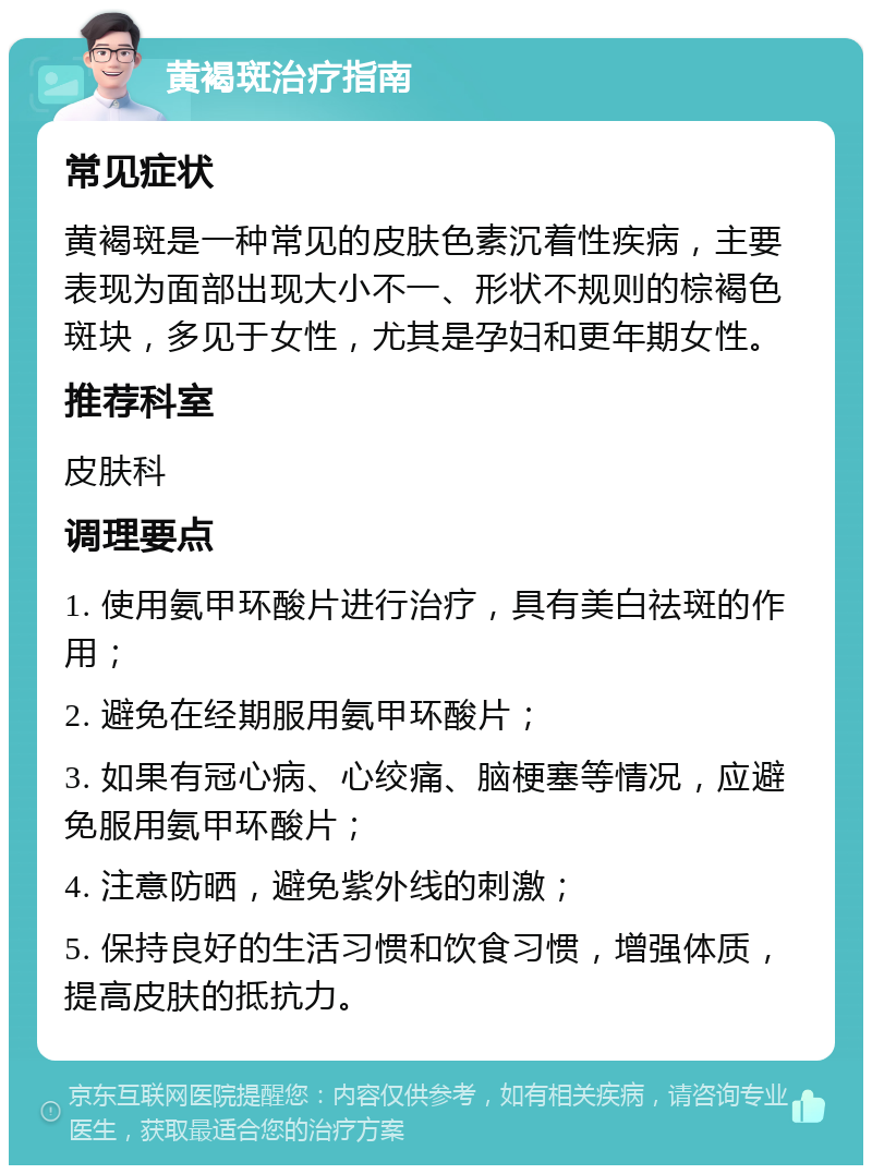 黄褐斑治疗指南 常见症状 黄褐斑是一种常见的皮肤色素沉着性疾病，主要表现为面部出现大小不一、形状不规则的棕褐色斑块，多见于女性，尤其是孕妇和更年期女性。 推荐科室 皮肤科 调理要点 1. 使用氨甲环酸片进行治疗，具有美白祛斑的作用； 2. 避免在经期服用氨甲环酸片； 3. 如果有冠心病、心绞痛、脑梗塞等情况，应避免服用氨甲环酸片； 4. 注意防晒，避免紫外线的刺激； 5. 保持良好的生活习惯和饮食习惯，增强体质，提高皮肤的抵抗力。